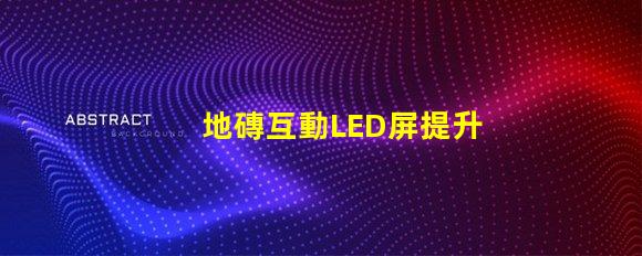 地磚互動LED屏提升商業空間吸引力的創新科技