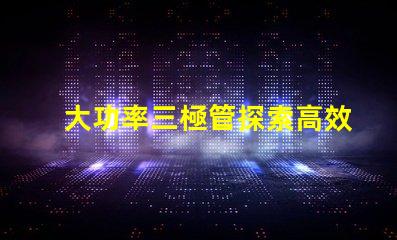 大功率三極管探索高效能功率放大解決方案