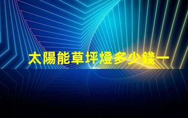太陽能草坪燈多少錢一個草坪燈市場價格及選擇指南