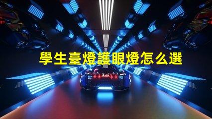 學生臺燈護眼燈怎么選護眼燈選擇指南與注意事項