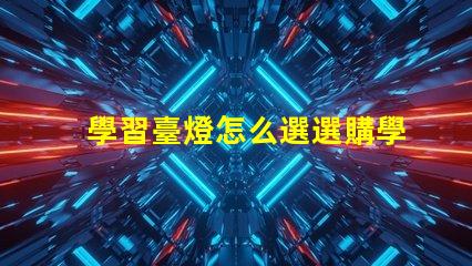 學習臺燈怎么選選購學習臺燈的關鍵因素有哪些