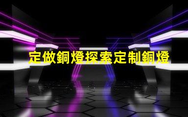定做銅燈探索定制銅燈的獨(dú)特魅力和優(yōu)勢(shì)