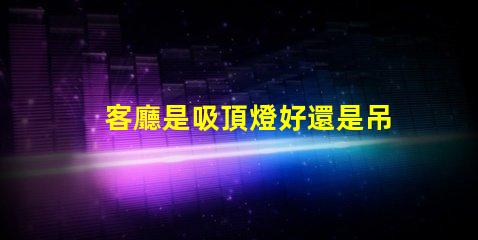 客廳是吸頂燈好還是吊燈好選擇合適燈具的關鍵因素解析
