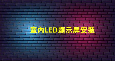 室內LED顯示屏安裝專業安裝技巧與注意事項