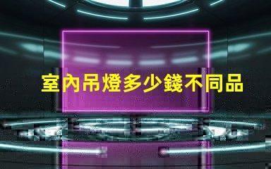 室內吊燈多少錢不同品牌與風格的價格對比
