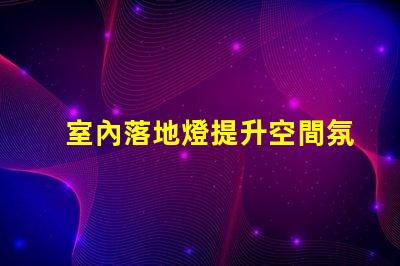 室內落地燈提升空間氛圍的最佳選擇嗎