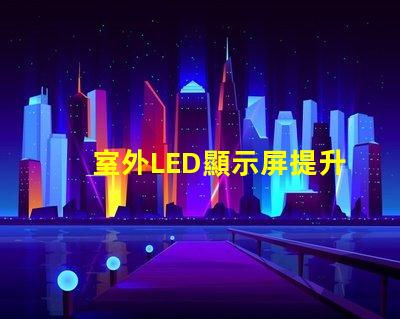 室外LED顯示屏提升戶外廣告效果的最佳解決方案