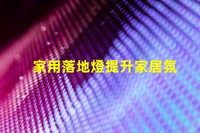 家用落地燈提升家居氛圍的照明選擇