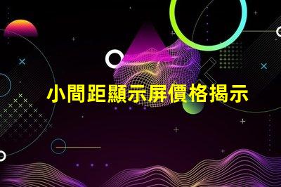 小間距顯示屏價格揭示市場行情與性價比