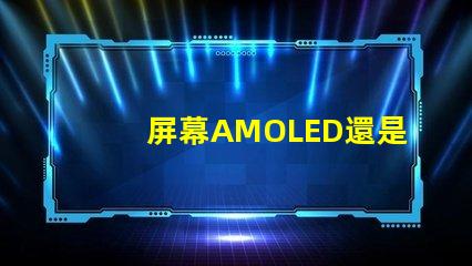 屏幕AMOLED還是OLED好深入解析屏幕技術(shù)差異