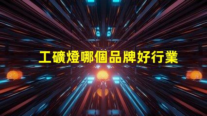 工礦燈哪個品牌好行業領軍品牌評測與對比