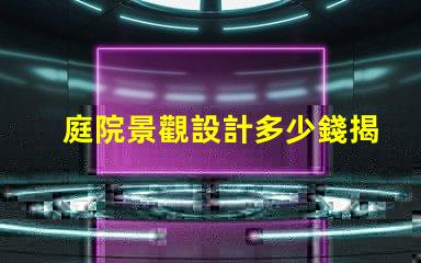 庭院景觀設計多少錢揭示庭院設計的真實成本與價值