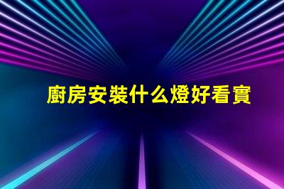 廚房安裝什么燈好看實用實用與美觀兼顧的燈具選擇