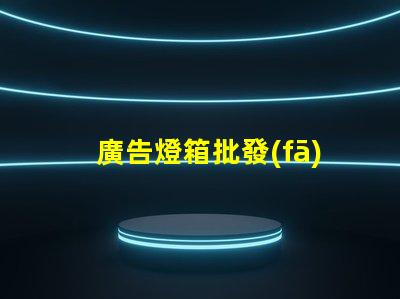 廣告燈箱批發(fā)高效采購指南,助您省時省力