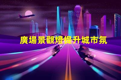 廣場景觀燈提升城市氛圍的最佳選擇