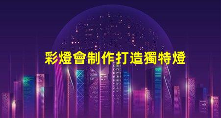 彩燈會制作打造獨特燈光藝術的秘訣是什么