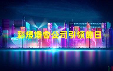 彩燈燈會公司引領節日氛圍的創新燈光解決方案