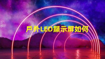 戶外LED顯示屏如何選擇最佳型號以提高視覺效果