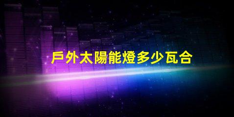 戶外太陽能燈多少瓦合適選擇合適瓦數的實用指南