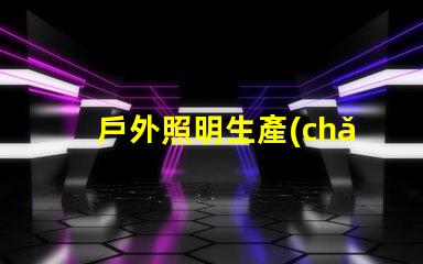 戶外照明生產(chǎn)廠家探索如何選擇最佳供應(yīng)商的秘訣