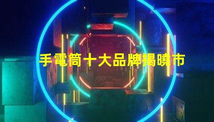 手電筒十大品牌揭曉市場上最值得信賴的手電筒