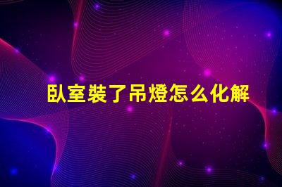 臥室裝了吊燈怎么化解巧妙解決吊燈影響臥室風水的方法