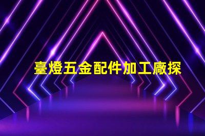 臺燈五金配件加工廠探索高效制造與質量保障的秘密