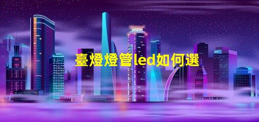 臺燈燈管led如何選擇最佳LED燈管提升照明效果