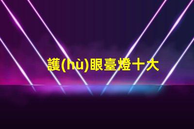 護(hù)眼臺燈十大品牌排名了解最受歡迎護(hù)眼燈具的選擇標(biāo)準(zhǔn)
