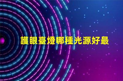 護眼臺燈哪種光源好最佳光源選擇與護眼效果揭秘