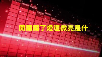 開關關了燈還微亮是什么原因探討開關漏電或光源問題
